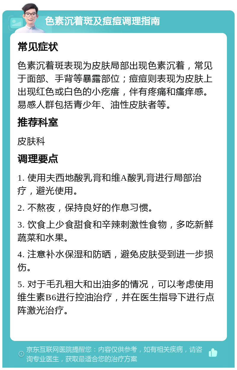 色素沉着斑及痘痘调理指南 常见症状 色素沉着斑表现为皮肤局部出现色素沉着，常见于面部、手背等暴露部位；痘痘则表现为皮肤上出现红色或白色的小疙瘩，伴有疼痛和瘙痒感。易感人群包括青少年、油性皮肤者等。 推荐科室 皮肤科 调理要点 1. 使用夫西地酸乳膏和维A酸乳膏进行局部治疗，避光使用。 2. 不熬夜，保持良好的作息习惯。 3. 饮食上少食甜食和辛辣刺激性食物，多吃新鲜蔬菜和水果。 4. 注意补水保湿和防晒，避免皮肤受到进一步损伤。 5. 对于毛孔粗大和出油多的情况，可以考虑使用维生素B6进行控油治疗，并在医生指导下进行点阵激光治疗。