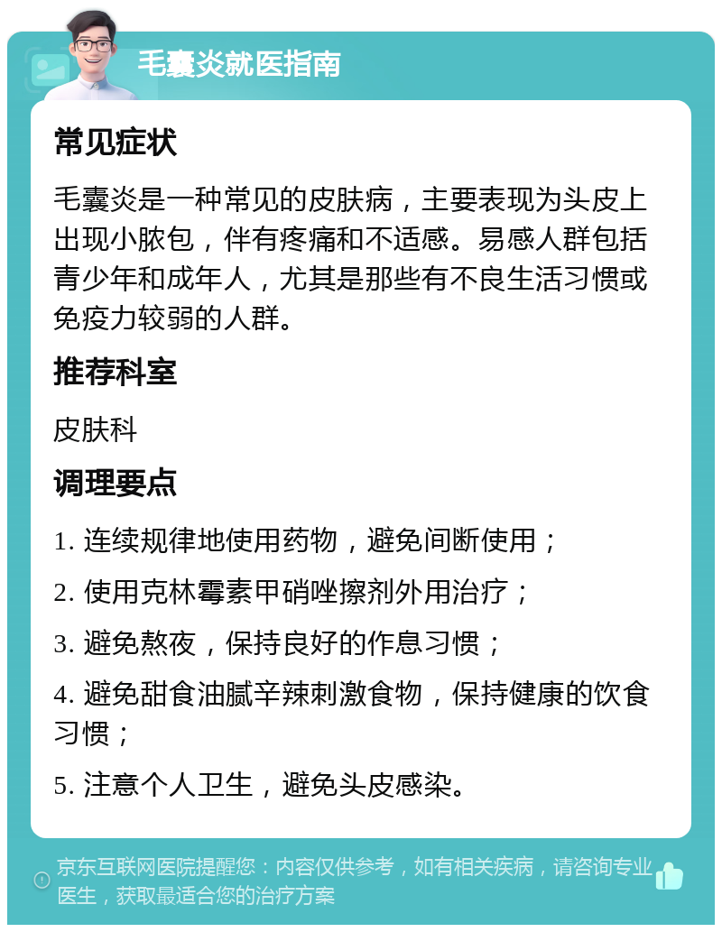 毛囊炎就医指南 常见症状 毛囊炎是一种常见的皮肤病，主要表现为头皮上出现小脓包，伴有疼痛和不适感。易感人群包括青少年和成年人，尤其是那些有不良生活习惯或免疫力较弱的人群。 推荐科室 皮肤科 调理要点 1. 连续规律地使用药物，避免间断使用； 2. 使用克林霉素甲硝唑擦剂外用治疗； 3. 避免熬夜，保持良好的作息习惯； 4. 避免甜食油腻辛辣刺激食物，保持健康的饮食习惯； 5. 注意个人卫生，避免头皮感染。