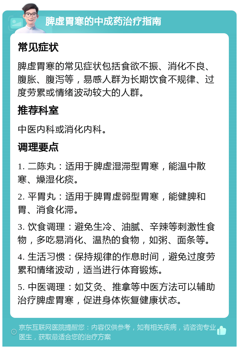 脾虚胃寒的中成药治疗指南 常见症状 脾虚胃寒的常见症状包括食欲不振、消化不良、腹胀、腹泻等，易感人群为长期饮食不规律、过度劳累或情绪波动较大的人群。 推荐科室 中医内科或消化内科。 调理要点 1. 二陈丸：适用于脾虚湿滞型胃寒，能温中散寒、燥湿化痰。 2. 平胃丸：适用于脾胃虚弱型胃寒，能健脾和胃、消食化滞。 3. 饮食调理：避免生冷、油腻、辛辣等刺激性食物，多吃易消化、温热的食物，如粥、面条等。 4. 生活习惯：保持规律的作息时间，避免过度劳累和情绪波动，适当进行体育锻炼。 5. 中医调理：如艾灸、推拿等中医方法可以辅助治疗脾虚胃寒，促进身体恢复健康状态。