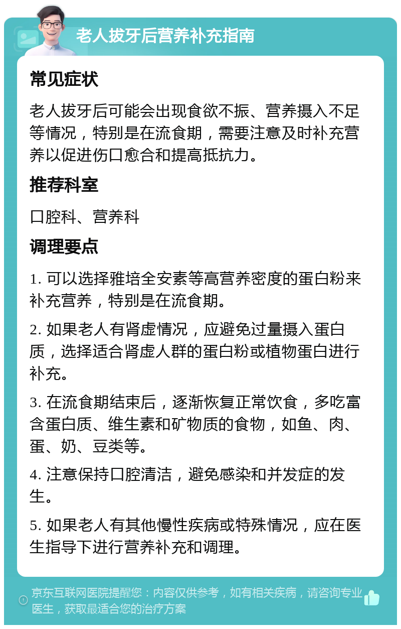 老人拔牙后营养补充指南 常见症状 老人拔牙后可能会出现食欲不振、营养摄入不足等情况，特别是在流食期，需要注意及时补充营养以促进伤口愈合和提高抵抗力。 推荐科室 口腔科、营养科 调理要点 1. 可以选择雅培全安素等高营养密度的蛋白粉来补充营养，特别是在流食期。 2. 如果老人有肾虚情况，应避免过量摄入蛋白质，选择适合肾虚人群的蛋白粉或植物蛋白进行补充。 3. 在流食期结束后，逐渐恢复正常饮食，多吃富含蛋白质、维生素和矿物质的食物，如鱼、肉、蛋、奶、豆类等。 4. 注意保持口腔清洁，避免感染和并发症的发生。 5. 如果老人有其他慢性疾病或特殊情况，应在医生指导下进行营养补充和调理。