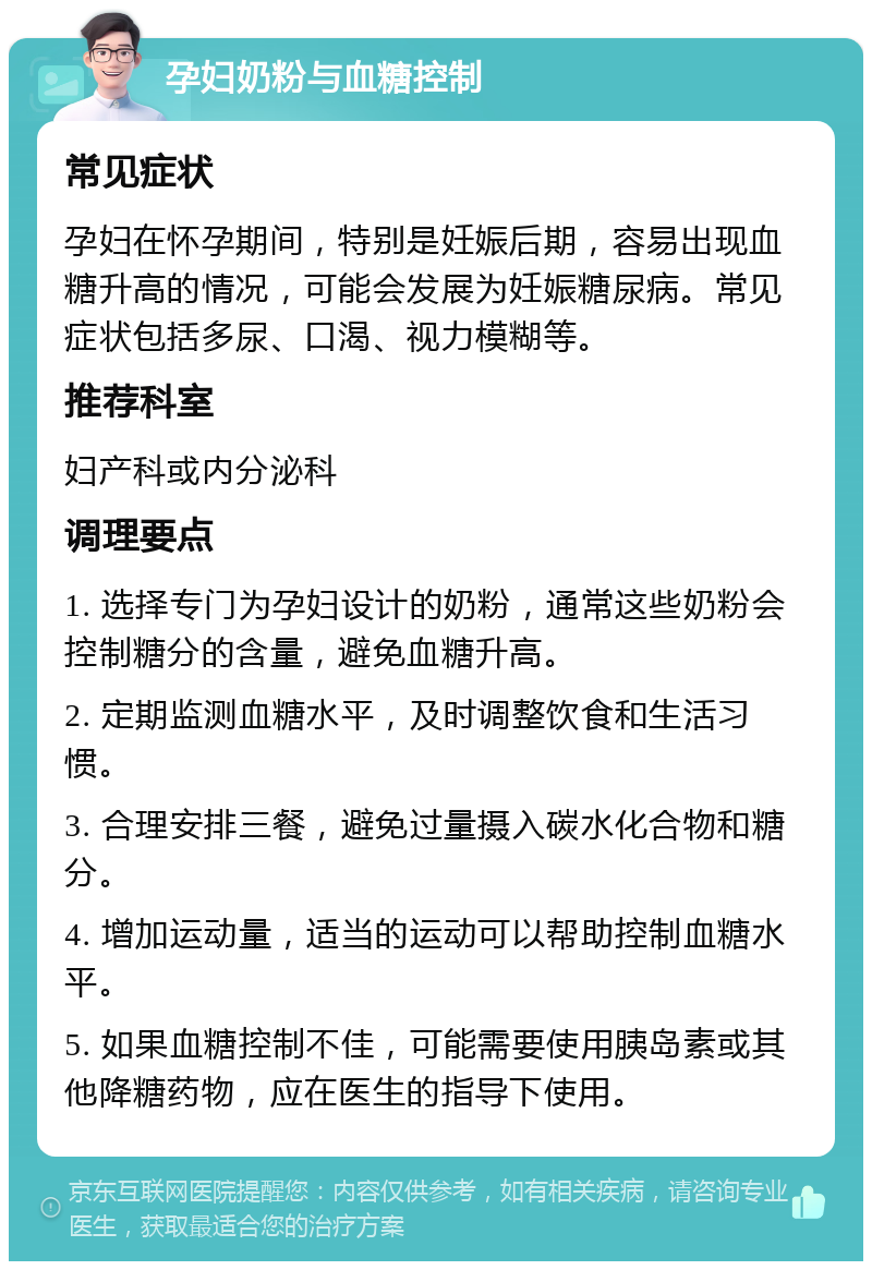 孕妇奶粉与血糖控制 常见症状 孕妇在怀孕期间，特别是妊娠后期，容易出现血糖升高的情况，可能会发展为妊娠糖尿病。常见症状包括多尿、口渴、视力模糊等。 推荐科室 妇产科或内分泌科 调理要点 1. 选择专门为孕妇设计的奶粉，通常这些奶粉会控制糖分的含量，避免血糖升高。 2. 定期监测血糖水平，及时调整饮食和生活习惯。 3. 合理安排三餐，避免过量摄入碳水化合物和糖分。 4. 增加运动量，适当的运动可以帮助控制血糖水平。 5. 如果血糖控制不佳，可能需要使用胰岛素或其他降糖药物，应在医生的指导下使用。