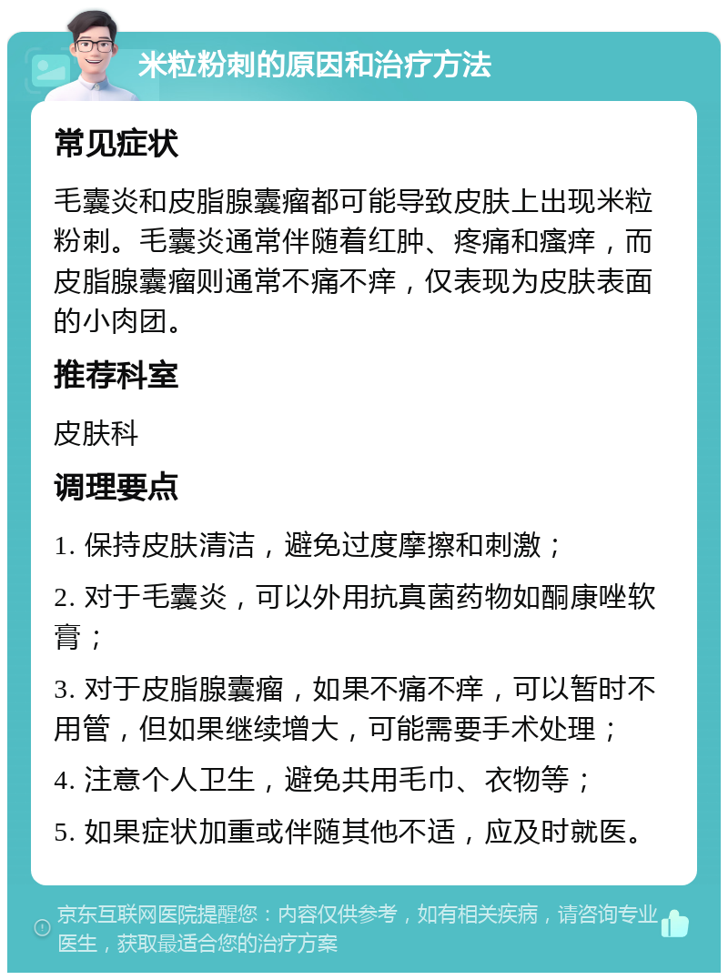 米粒粉刺的原因和治疗方法 常见症状 毛囊炎和皮脂腺囊瘤都可能导致皮肤上出现米粒粉刺。毛囊炎通常伴随着红肿、疼痛和瘙痒，而皮脂腺囊瘤则通常不痛不痒，仅表现为皮肤表面的小肉团。 推荐科室 皮肤科 调理要点 1. 保持皮肤清洁，避免过度摩擦和刺激； 2. 对于毛囊炎，可以外用抗真菌药物如酮康唑软膏； 3. 对于皮脂腺囊瘤，如果不痛不痒，可以暂时不用管，但如果继续增大，可能需要手术处理； 4. 注意个人卫生，避免共用毛巾、衣物等； 5. 如果症状加重或伴随其他不适，应及时就医。