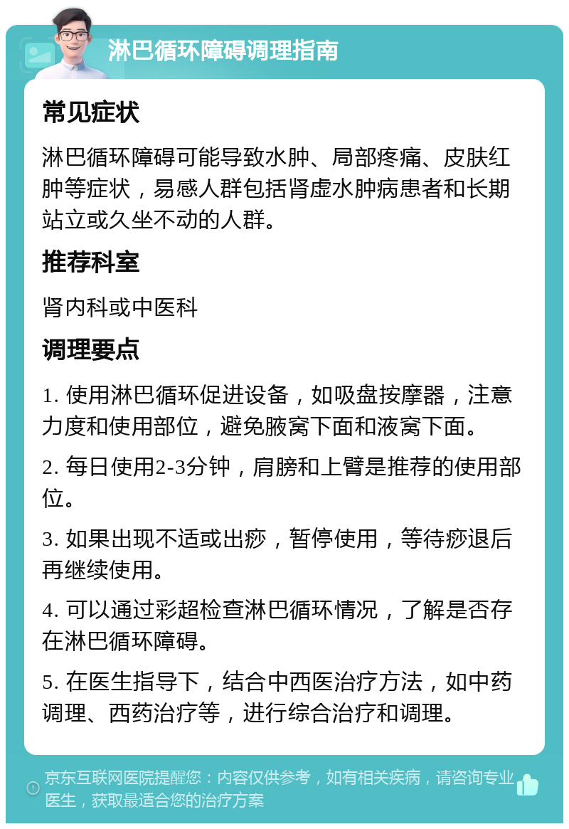 淋巴循环障碍调理指南 常见症状 淋巴循环障碍可能导致水肿、局部疼痛、皮肤红肿等症状，易感人群包括肾虚水肿病患者和长期站立或久坐不动的人群。 推荐科室 肾内科或中医科 调理要点 1. 使用淋巴循环促进设备，如吸盘按摩器，注意力度和使用部位，避免腋窝下面和液窝下面。 2. 每日使用2-3分钟，肩膀和上臂是推荐的使用部位。 3. 如果出现不适或出痧，暂停使用，等待痧退后再继续使用。 4. 可以通过彩超检查淋巴循环情况，了解是否存在淋巴循环障碍。 5. 在医生指导下，结合中西医治疗方法，如中药调理、西药治疗等，进行综合治疗和调理。