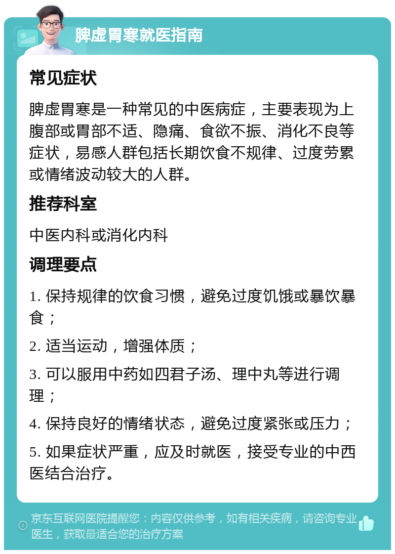 脾虚胃寒就医指南 常见症状 脾虚胃寒是一种常见的中医病症，主要表现为上腹部或胃部不适、隐痛、食欲不振、消化不良等症状，易感人群包括长期饮食不规律、过度劳累或情绪波动较大的人群。 推荐科室 中医内科或消化内科 调理要点 1. 保持规律的饮食习惯，避免过度饥饿或暴饮暴食； 2. 适当运动，增强体质； 3. 可以服用中药如四君子汤、理中丸等进行调理； 4. 保持良好的情绪状态，避免过度紧张或压力； 5. 如果症状严重，应及时就医，接受专业的中西医结合治疗。