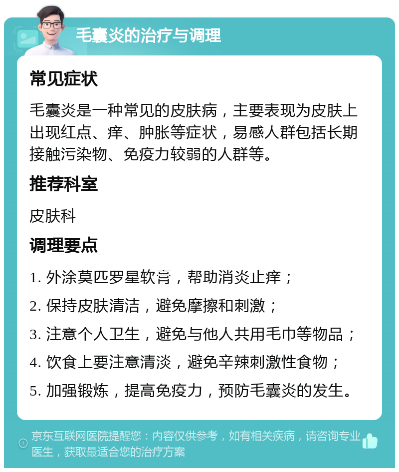 毛囊炎的治疗与调理 常见症状 毛囊炎是一种常见的皮肤病，主要表现为皮肤上出现红点、痒、肿胀等症状，易感人群包括长期接触污染物、免疫力较弱的人群等。 推荐科室 皮肤科 调理要点 1. 外涂莫匹罗星软膏，帮助消炎止痒； 2. 保持皮肤清洁，避免摩擦和刺激； 3. 注意个人卫生，避免与他人共用毛巾等物品； 4. 饮食上要注意清淡，避免辛辣刺激性食物； 5. 加强锻炼，提高免疫力，预防毛囊炎的发生。