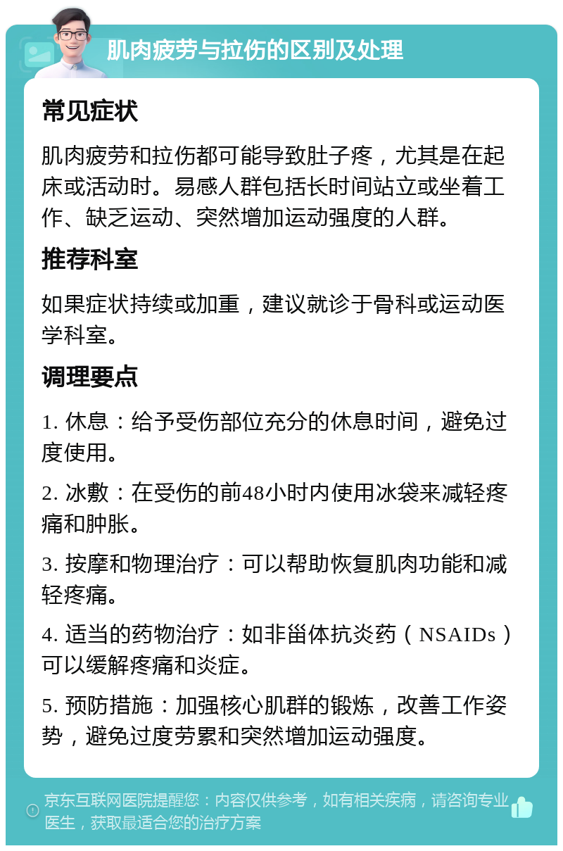 肌肉疲劳与拉伤的区别及处理 常见症状 肌肉疲劳和拉伤都可能导致肚子疼，尤其是在起床或活动时。易感人群包括长时间站立或坐着工作、缺乏运动、突然增加运动强度的人群。 推荐科室 如果症状持续或加重，建议就诊于骨科或运动医学科室。 调理要点 1. 休息：给予受伤部位充分的休息时间，避免过度使用。 2. 冰敷：在受伤的前48小时内使用冰袋来减轻疼痛和肿胀。 3. 按摩和物理治疗：可以帮助恢复肌肉功能和减轻疼痛。 4. 适当的药物治疗：如非甾体抗炎药（NSAIDs）可以缓解疼痛和炎症。 5. 预防措施：加强核心肌群的锻炼，改善工作姿势，避免过度劳累和突然增加运动强度。