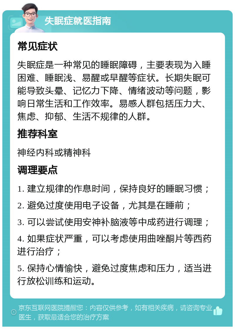 失眠症就医指南 常见症状 失眠症是一种常见的睡眠障碍，主要表现为入睡困难、睡眠浅、易醒或早醒等症状。长期失眠可能导致头晕、记忆力下降、情绪波动等问题，影响日常生活和工作效率。易感人群包括压力大、焦虑、抑郁、生活不规律的人群。 推荐科室 神经内科或精神科 调理要点 1. 建立规律的作息时间，保持良好的睡眠习惯； 2. 避免过度使用电子设备，尤其是在睡前； 3. 可以尝试使用安神补脑液等中成药进行调理； 4. 如果症状严重，可以考虑使用曲唑酮片等西药进行治疗； 5. 保持心情愉快，避免过度焦虑和压力，适当进行放松训练和运动。