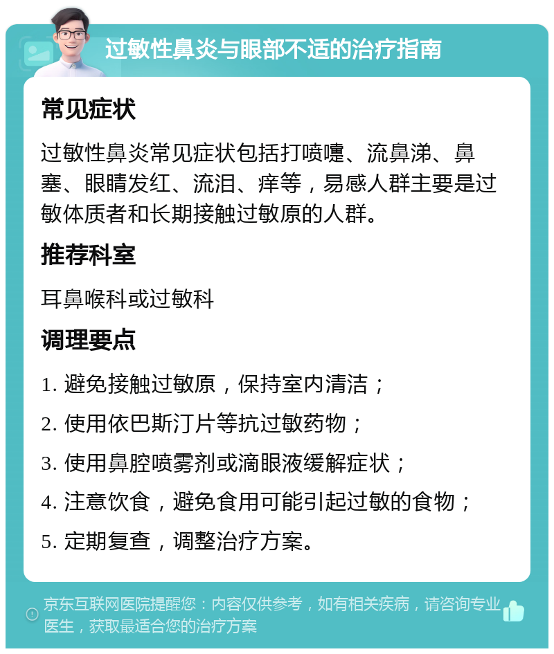 过敏性鼻炎与眼部不适的治疗指南 常见症状 过敏性鼻炎常见症状包括打喷嚏、流鼻涕、鼻塞、眼睛发红、流泪、痒等，易感人群主要是过敏体质者和长期接触过敏原的人群。 推荐科室 耳鼻喉科或过敏科 调理要点 1. 避免接触过敏原，保持室内清洁； 2. 使用依巴斯汀片等抗过敏药物； 3. 使用鼻腔喷雾剂或滴眼液缓解症状； 4. 注意饮食，避免食用可能引起过敏的食物； 5. 定期复查，调整治疗方案。