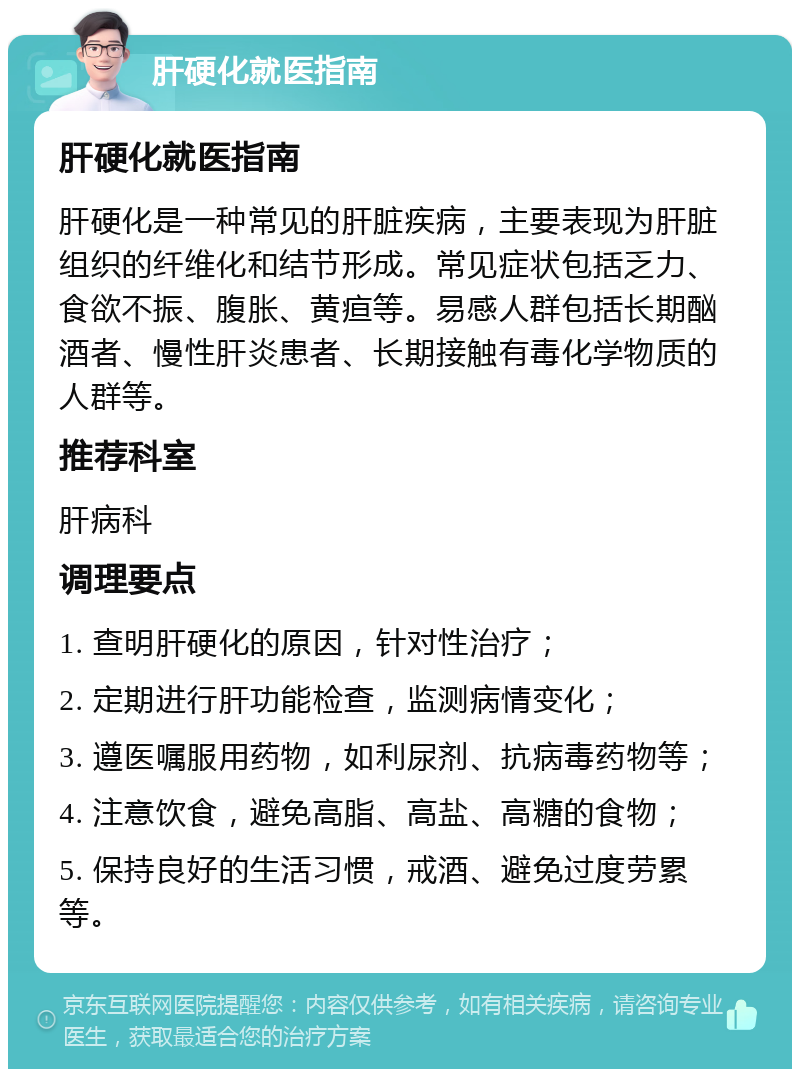 肝硬化就医指南 肝硬化就医指南 肝硬化是一种常见的肝脏疾病，主要表现为肝脏组织的纤维化和结节形成。常见症状包括乏力、食欲不振、腹胀、黄疸等。易感人群包括长期酗酒者、慢性肝炎患者、长期接触有毒化学物质的人群等。 推荐科室 肝病科 调理要点 1. 查明肝硬化的原因，针对性治疗； 2. 定期进行肝功能检查，监测病情变化； 3. 遵医嘱服用药物，如利尿剂、抗病毒药物等； 4. 注意饮食，避免高脂、高盐、高糖的食物； 5. 保持良好的生活习惯，戒酒、避免过度劳累等。