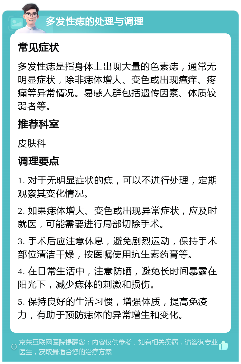 多发性痣的处理与调理 常见症状 多发性痣是指身体上出现大量的色素痣，通常无明显症状，除非痣体增大、变色或出现瘙痒、疼痛等异常情况。易感人群包括遗传因素、体质较弱者等。 推荐科室 皮肤科 调理要点 1. 对于无明显症状的痣，可以不进行处理，定期观察其变化情况。 2. 如果痣体增大、变色或出现异常症状，应及时就医，可能需要进行局部切除手术。 3. 手术后应注意休息，避免剧烈运动，保持手术部位清洁干燥，按医嘱使用抗生素药膏等。 4. 在日常生活中，注意防晒，避免长时间暴露在阳光下，减少痣体的刺激和损伤。 5. 保持良好的生活习惯，增强体质，提高免疫力，有助于预防痣体的异常增生和变化。