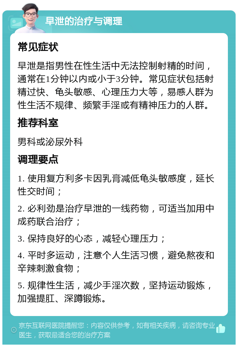 早泄的治疗与调理 常见症状 早泄是指男性在性生活中无法控制射精的时间，通常在1分钟以内或小于3分钟。常见症状包括射精过快、龟头敏感、心理压力大等，易感人群为性生活不规律、频繁手淫或有精神压力的人群。 推荐科室 男科或泌尿外科 调理要点 1. 使用复方利多卡因乳膏减低龟头敏感度，延长性交时间； 2. 必利劲是治疗早泄的一线药物，可适当加用中成药联合治疗； 3. 保持良好的心态，减轻心理压力； 4. 平时多运动，注意个人生活习惯，避免熬夜和辛辣刺激食物； 5. 规律性生活，减少手淫次数，坚持运动锻炼，加强提肛、深蹲锻炼。