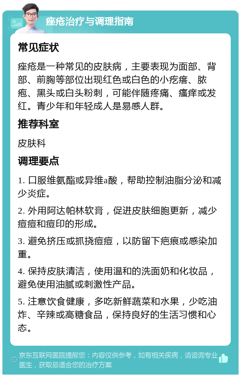 痤疮治疗与调理指南 常见症状 痤疮是一种常见的皮肤病，主要表现为面部、背部、前胸等部位出现红色或白色的小疙瘩、脓疱、黑头或白头粉刺，可能伴随疼痛、瘙痒或发红。青少年和年轻成人是易感人群。 推荐科室 皮肤科 调理要点 1. 口服维氨酯或异维a酸，帮助控制油脂分泌和减少炎症。 2. 外用阿达帕林软膏，促进皮肤细胞更新，减少痘痘和痘印的形成。 3. 避免挤压或抓挠痘痘，以防留下疤痕或感染加重。 4. 保持皮肤清洁，使用温和的洗面奶和化妆品，避免使用油腻或刺激性产品。 5. 注意饮食健康，多吃新鲜蔬菜和水果，少吃油炸、辛辣或高糖食品，保持良好的生活习惯和心态。