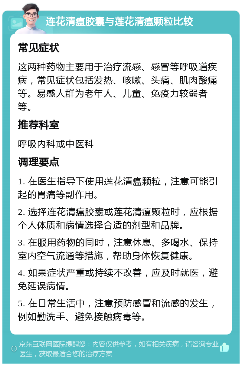 连花清瘟胶囊与莲花清瘟颗粒比较 常见症状 这两种药物主要用于治疗流感、感冒等呼吸道疾病，常见症状包括发热、咳嗽、头痛、肌肉酸痛等。易感人群为老年人、儿童、免疫力较弱者等。 推荐科室 呼吸内科或中医科 调理要点 1. 在医生指导下使用莲花清瘟颗粒，注意可能引起的胃痛等副作用。 2. 选择连花清瘟胶囊或莲花清瘟颗粒时，应根据个人体质和病情选择合适的剂型和品牌。 3. 在服用药物的同时，注意休息、多喝水、保持室内空气流通等措施，帮助身体恢复健康。 4. 如果症状严重或持续不改善，应及时就医，避免延误病情。 5. 在日常生活中，注意预防感冒和流感的发生，例如勤洗手、避免接触病毒等。