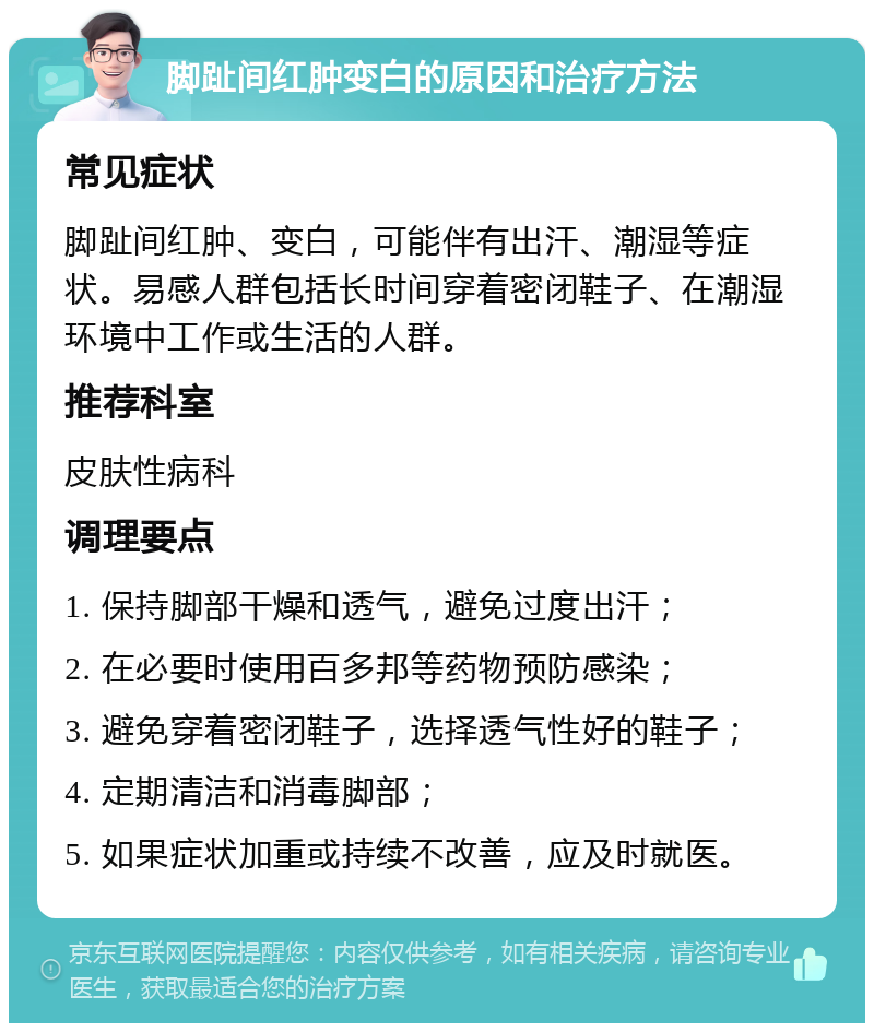 脚趾间红肿变白的原因和治疗方法 常见症状 脚趾间红肿、变白，可能伴有出汗、潮湿等症状。易感人群包括长时间穿着密闭鞋子、在潮湿环境中工作或生活的人群。 推荐科室 皮肤性病科 调理要点 1. 保持脚部干燥和透气，避免过度出汗； 2. 在必要时使用百多邦等药物预防感染； 3. 避免穿着密闭鞋子，选择透气性好的鞋子； 4. 定期清洁和消毒脚部； 5. 如果症状加重或持续不改善，应及时就医。