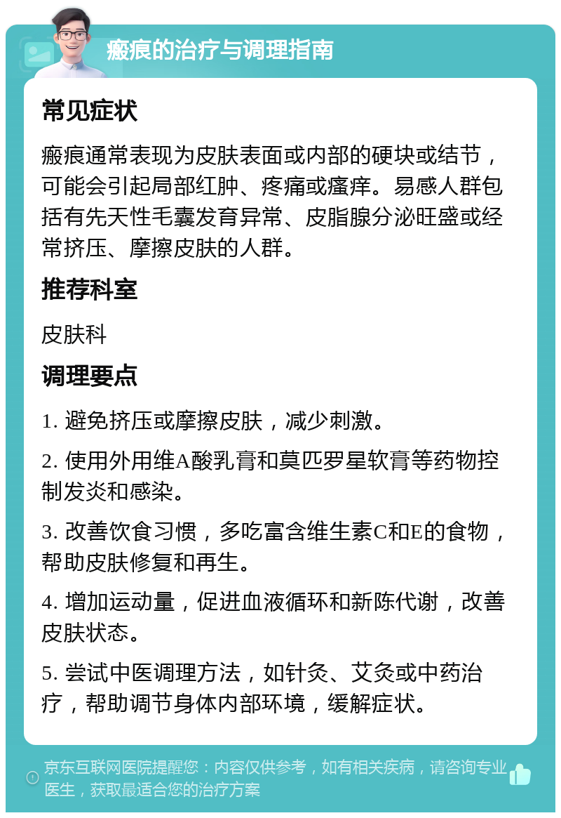 瘢痕的治疗与调理指南 常见症状 瘢痕通常表现为皮肤表面或内部的硬块或结节，可能会引起局部红肿、疼痛或瘙痒。易感人群包括有先天性毛囊发育异常、皮脂腺分泌旺盛或经常挤压、摩擦皮肤的人群。 推荐科室 皮肤科 调理要点 1. 避免挤压或摩擦皮肤，减少刺激。 2. 使用外用维A酸乳膏和莫匹罗星软膏等药物控制发炎和感染。 3. 改善饮食习惯，多吃富含维生素C和E的食物，帮助皮肤修复和再生。 4. 增加运动量，促进血液循环和新陈代谢，改善皮肤状态。 5. 尝试中医调理方法，如针灸、艾灸或中药治疗，帮助调节身体内部环境，缓解症状。