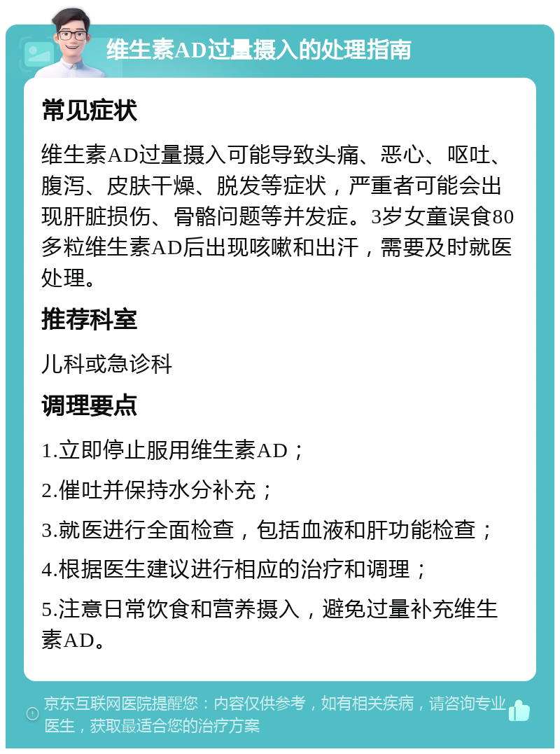 维生素AD过量摄入的处理指南 常见症状 维生素AD过量摄入可能导致头痛、恶心、呕吐、腹泻、皮肤干燥、脱发等症状，严重者可能会出现肝脏损伤、骨骼问题等并发症。3岁女童误食80多粒维生素AD后出现咳嗽和出汗，需要及时就医处理。 推荐科室 儿科或急诊科 调理要点 1.立即停止服用维生素AD； 2.催吐并保持水分补充； 3.就医进行全面检查，包括血液和肝功能检查； 4.根据医生建议进行相应的治疗和调理； 5.注意日常饮食和营养摄入，避免过量补充维生素AD。