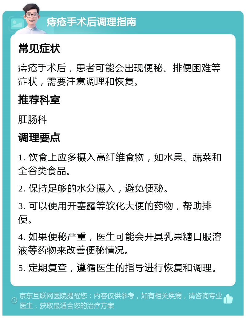 痔疮手术后调理指南 常见症状 痔疮手术后，患者可能会出现便秘、排便困难等症状，需要注意调理和恢复。 推荐科室 肛肠科 调理要点 1. 饮食上应多摄入高纤维食物，如水果、蔬菜和全谷类食品。 2. 保持足够的水分摄入，避免便秘。 3. 可以使用开塞露等软化大便的药物，帮助排便。 4. 如果便秘严重，医生可能会开具乳果糖口服溶液等药物来改善便秘情况。 5. 定期复查，遵循医生的指导进行恢复和调理。