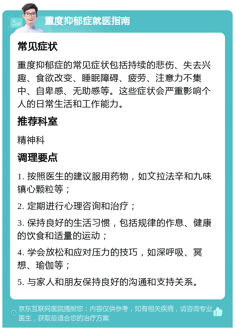 重度抑郁症就医指南 常见症状 重度抑郁症的常见症状包括持续的悲伤、失去兴趣、食欲改变、睡眠障碍、疲劳、注意力不集中、自卑感、无助感等。这些症状会严重影响个人的日常生活和工作能力。 推荐科室 精神科 调理要点 1. 按照医生的建议服用药物，如文拉法辛和九味镇心颗粒等； 2. 定期进行心理咨询和治疗； 3. 保持良好的生活习惯，包括规律的作息、健康的饮食和适量的运动； 4. 学会放松和应对压力的技巧，如深呼吸、冥想、瑜伽等； 5. 与家人和朋友保持良好的沟通和支持关系。