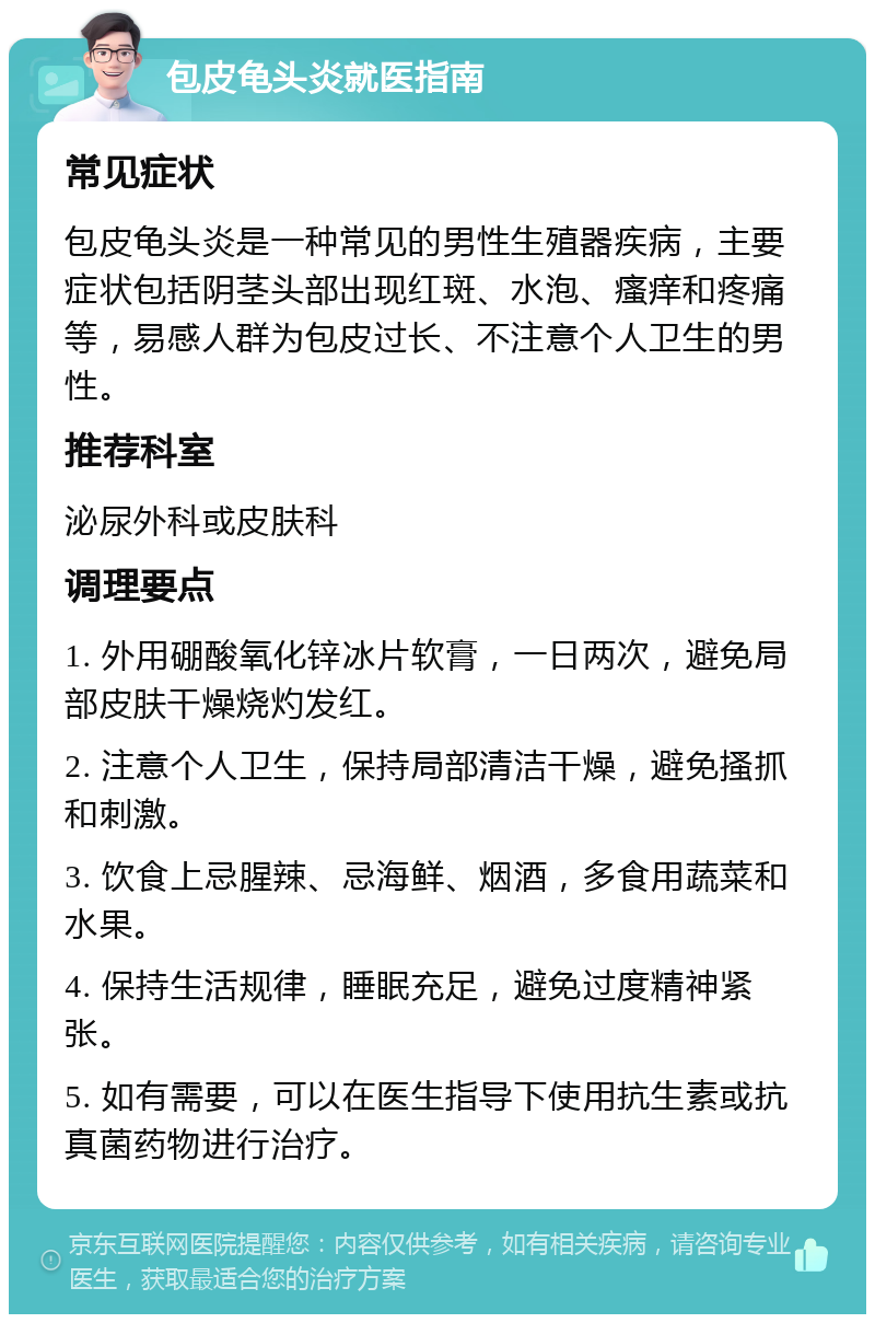 包皮龟头炎就医指南 常见症状 包皮龟头炎是一种常见的男性生殖器疾病，主要症状包括阴茎头部出现红斑、水泡、瘙痒和疼痛等，易感人群为包皮过长、不注意个人卫生的男性。 推荐科室 泌尿外科或皮肤科 调理要点 1. 外用硼酸氧化锌冰片软膏，一日两次，避免局部皮肤干燥烧灼发红。 2. 注意个人卫生，保持局部清洁干燥，避免搔抓和刺激。 3. 饮食上忌腥辣、忌海鲜、烟酒，多食用蔬菜和水果。 4. 保持生活规律，睡眠充足，避免过度精神紧张。 5. 如有需要，可以在医生指导下使用抗生素或抗真菌药物进行治疗。