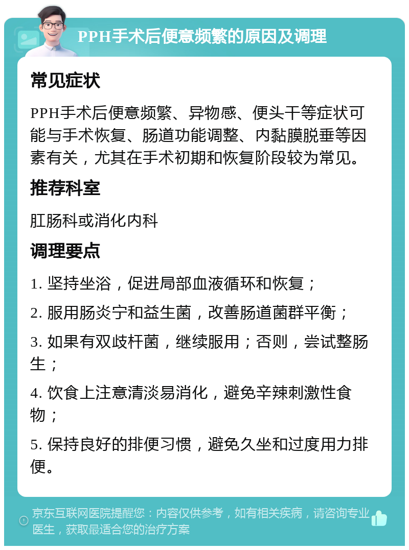 PPH手术后便意频繁的原因及调理 常见症状 PPH手术后便意频繁、异物感、便头干等症状可能与手术恢复、肠道功能调整、内黏膜脱垂等因素有关，尤其在手术初期和恢复阶段较为常见。 推荐科室 肛肠科或消化内科 调理要点 1. 坚持坐浴，促进局部血液循环和恢复； 2. 服用肠炎宁和益生菌，改善肠道菌群平衡； 3. 如果有双歧杆菌，继续服用；否则，尝试整肠生； 4. 饮食上注意清淡易消化，避免辛辣刺激性食物； 5. 保持良好的排便习惯，避免久坐和过度用力排便。