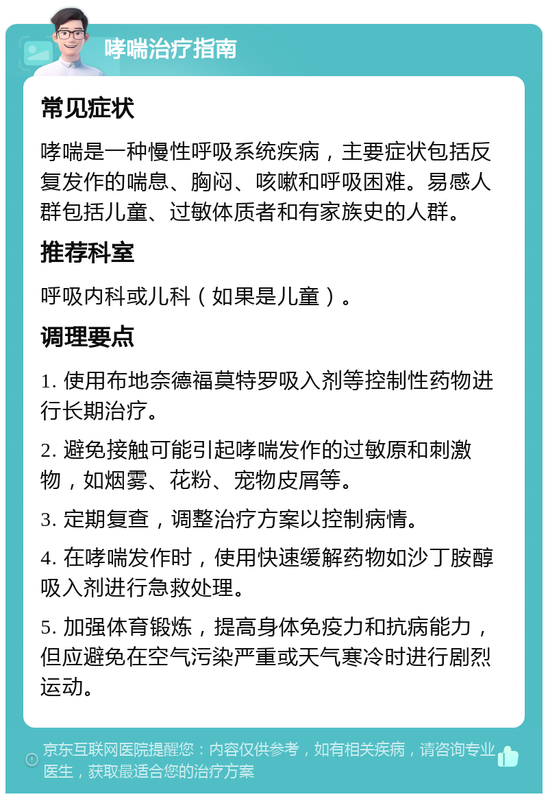 哮喘治疗指南 常见症状 哮喘是一种慢性呼吸系统疾病，主要症状包括反复发作的喘息、胸闷、咳嗽和呼吸困难。易感人群包括儿童、过敏体质者和有家族史的人群。 推荐科室 呼吸内科或儿科（如果是儿童）。 调理要点 1. 使用布地奈德福莫特罗吸入剂等控制性药物进行长期治疗。 2. 避免接触可能引起哮喘发作的过敏原和刺激物，如烟雾、花粉、宠物皮屑等。 3. 定期复查，调整治疗方案以控制病情。 4. 在哮喘发作时，使用快速缓解药物如沙丁胺醇吸入剂进行急救处理。 5. 加强体育锻炼，提高身体免疫力和抗病能力，但应避免在空气污染严重或天气寒冷时进行剧烈运动。