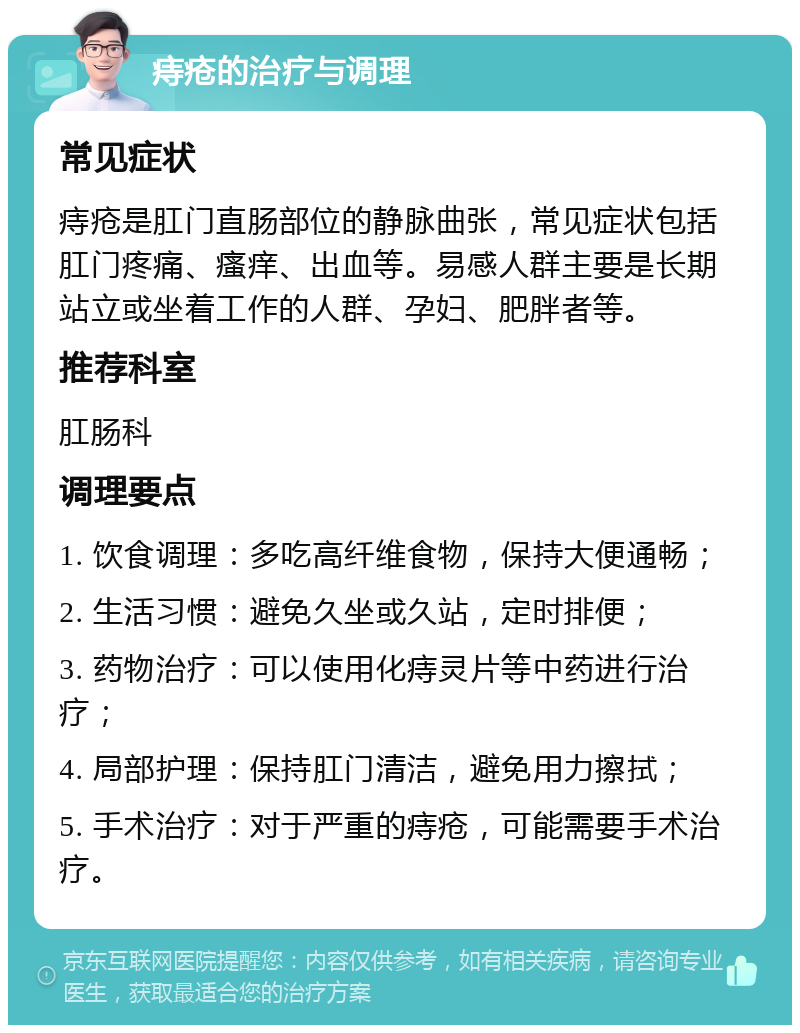 痔疮的治疗与调理 常见症状 痔疮是肛门直肠部位的静脉曲张，常见症状包括肛门疼痛、瘙痒、出血等。易感人群主要是长期站立或坐着工作的人群、孕妇、肥胖者等。 推荐科室 肛肠科 调理要点 1. 饮食调理：多吃高纤维食物，保持大便通畅； 2. 生活习惯：避免久坐或久站，定时排便； 3. 药物治疗：可以使用化痔灵片等中药进行治疗； 4. 局部护理：保持肛门清洁，避免用力擦拭； 5. 手术治疗：对于严重的痔疮，可能需要手术治疗。