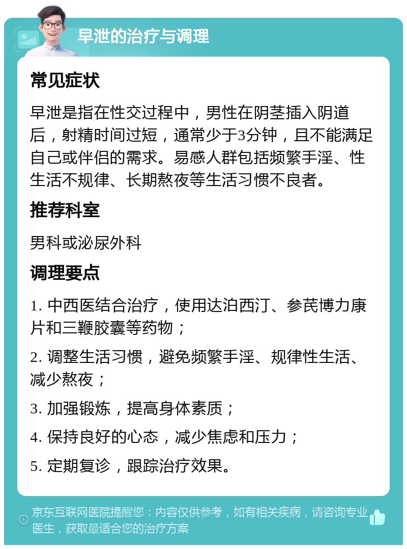 早泄的治疗与调理 常见症状 早泄是指在性交过程中，男性在阴茎插入阴道后，射精时间过短，通常少于3分钟，且不能满足自己或伴侣的需求。易感人群包括频繁手淫、性生活不规律、长期熬夜等生活习惯不良者。 推荐科室 男科或泌尿外科 调理要点 1. 中西医结合治疗，使用达泊西汀、参芪博力康片和三鞭胶囊等药物； 2. 调整生活习惯，避免频繁手淫、规律性生活、减少熬夜； 3. 加强锻炼，提高身体素质； 4. 保持良好的心态，减少焦虑和压力； 5. 定期复诊，跟踪治疗效果。