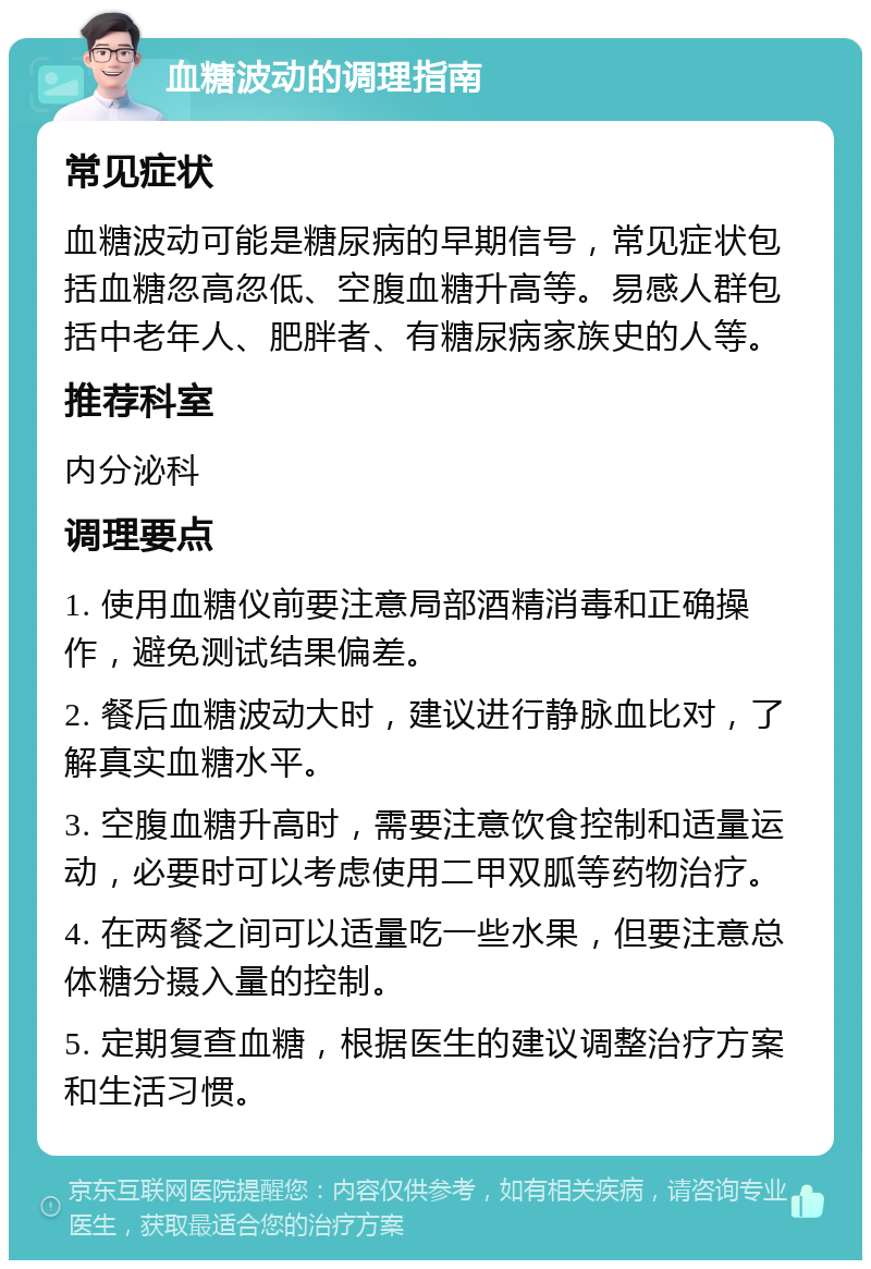 血糖波动的调理指南 常见症状 血糖波动可能是糖尿病的早期信号，常见症状包括血糖忽高忽低、空腹血糖升高等。易感人群包括中老年人、肥胖者、有糖尿病家族史的人等。 推荐科室 内分泌科 调理要点 1. 使用血糖仪前要注意局部酒精消毒和正确操作，避免测试结果偏差。 2. 餐后血糖波动大时，建议进行静脉血比对，了解真实血糖水平。 3. 空腹血糖升高时，需要注意饮食控制和适量运动，必要时可以考虑使用二甲双胍等药物治疗。 4. 在两餐之间可以适量吃一些水果，但要注意总体糖分摄入量的控制。 5. 定期复查血糖，根据医生的建议调整治疗方案和生活习惯。