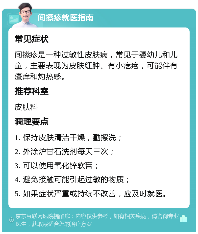 间攃疹就医指南 常见症状 间攃疹是一种过敏性皮肤病，常见于婴幼儿和儿童，主要表现为皮肤红肿、有小疙瘩，可能伴有瘙痒和灼热感。 推荐科室 皮肤科 调理要点 1. 保持皮肤清洁干燥，勤擦洗； 2. 外涂炉甘石洗剂每天三次； 3. 可以使用氧化锌软膏； 4. 避免接触可能引起过敏的物质； 5. 如果症状严重或持续不改善，应及时就医。