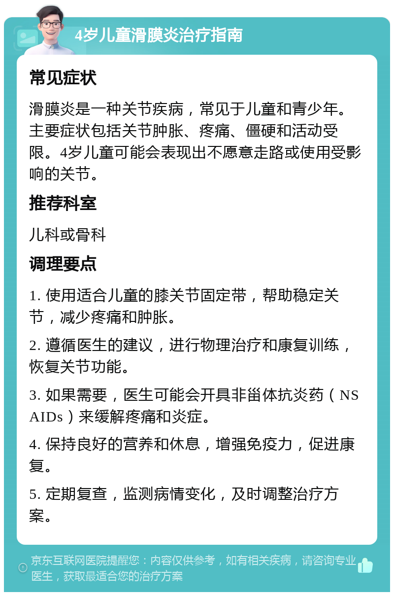 4岁儿童滑膜炎治疗指南 常见症状 滑膜炎是一种关节疾病，常见于儿童和青少年。主要症状包括关节肿胀、疼痛、僵硬和活动受限。4岁儿童可能会表现出不愿意走路或使用受影响的关节。 推荐科室 儿科或骨科 调理要点 1. 使用适合儿童的膝关节固定带，帮助稳定关节，减少疼痛和肿胀。 2. 遵循医生的建议，进行物理治疗和康复训练，恢复关节功能。 3. 如果需要，医生可能会开具非甾体抗炎药（NSAIDs）来缓解疼痛和炎症。 4. 保持良好的营养和休息，增强免疫力，促进康复。 5. 定期复查，监测病情变化，及时调整治疗方案。