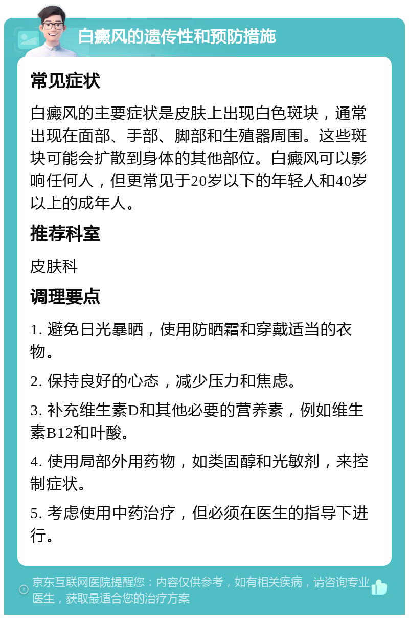 白癜风的遗传性和预防措施 常见症状 白癜风的主要症状是皮肤上出现白色斑块，通常出现在面部、手部、脚部和生殖器周围。这些斑块可能会扩散到身体的其他部位。白癜风可以影响任何人，但更常见于20岁以下的年轻人和40岁以上的成年人。 推荐科室 皮肤科 调理要点 1. 避免日光暴晒，使用防晒霜和穿戴适当的衣物。 2. 保持良好的心态，减少压力和焦虑。 3. 补充维生素D和其他必要的营养素，例如维生素B12和叶酸。 4. 使用局部外用药物，如类固醇和光敏剂，来控制症状。 5. 考虑使用中药治疗，但必须在医生的指导下进行。