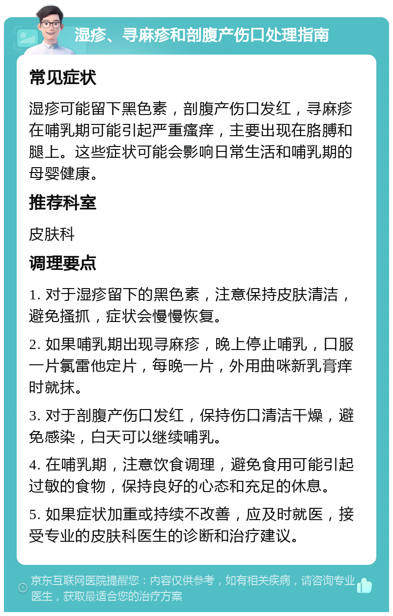 湿疹、寻麻疹和剖腹产伤口处理指南 常见症状 湿疹可能留下黑色素，剖腹产伤口发红，寻麻疹在哺乳期可能引起严重瘙痒，主要出现在胳膊和腿上。这些症状可能会影响日常生活和哺乳期的母婴健康。 推荐科室 皮肤科 调理要点 1. 对于湿疹留下的黑色素，注意保持皮肤清洁，避免搔抓，症状会慢慢恢复。 2. 如果哺乳期出现寻麻疹，晚上停止哺乳，口服一片氯雷他定片，每晚一片，外用曲咪新乳膏痒时就抹。 3. 对于剖腹产伤口发红，保持伤口清洁干燥，避免感染，白天可以继续哺乳。 4. 在哺乳期，注意饮食调理，避免食用可能引起过敏的食物，保持良好的心态和充足的休息。 5. 如果症状加重或持续不改善，应及时就医，接受专业的皮肤科医生的诊断和治疗建议。