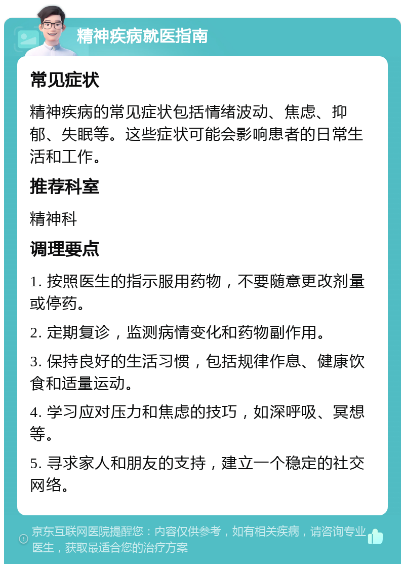 精神疾病就医指南 常见症状 精神疾病的常见症状包括情绪波动、焦虑、抑郁、失眠等。这些症状可能会影响患者的日常生活和工作。 推荐科室 精神科 调理要点 1. 按照医生的指示服用药物，不要随意更改剂量或停药。 2. 定期复诊，监测病情变化和药物副作用。 3. 保持良好的生活习惯，包括规律作息、健康饮食和适量运动。 4. 学习应对压力和焦虑的技巧，如深呼吸、冥想等。 5. 寻求家人和朋友的支持，建立一个稳定的社交网络。