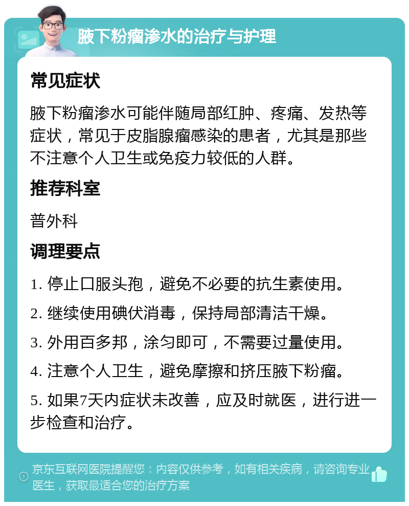 腋下粉瘤渗水的治疗与护理 常见症状 腋下粉瘤渗水可能伴随局部红肿、疼痛、发热等症状，常见于皮脂腺瘤感染的患者，尤其是那些不注意个人卫生或免疫力较低的人群。 推荐科室 普外科 调理要点 1. 停止口服头孢，避免不必要的抗生素使用。 2. 继续使用碘伏消毒，保持局部清洁干燥。 3. 外用百多邦，涂匀即可，不需要过量使用。 4. 注意个人卫生，避免摩擦和挤压腋下粉瘤。 5. 如果7天内症状未改善，应及时就医，进行进一步检查和治疗。