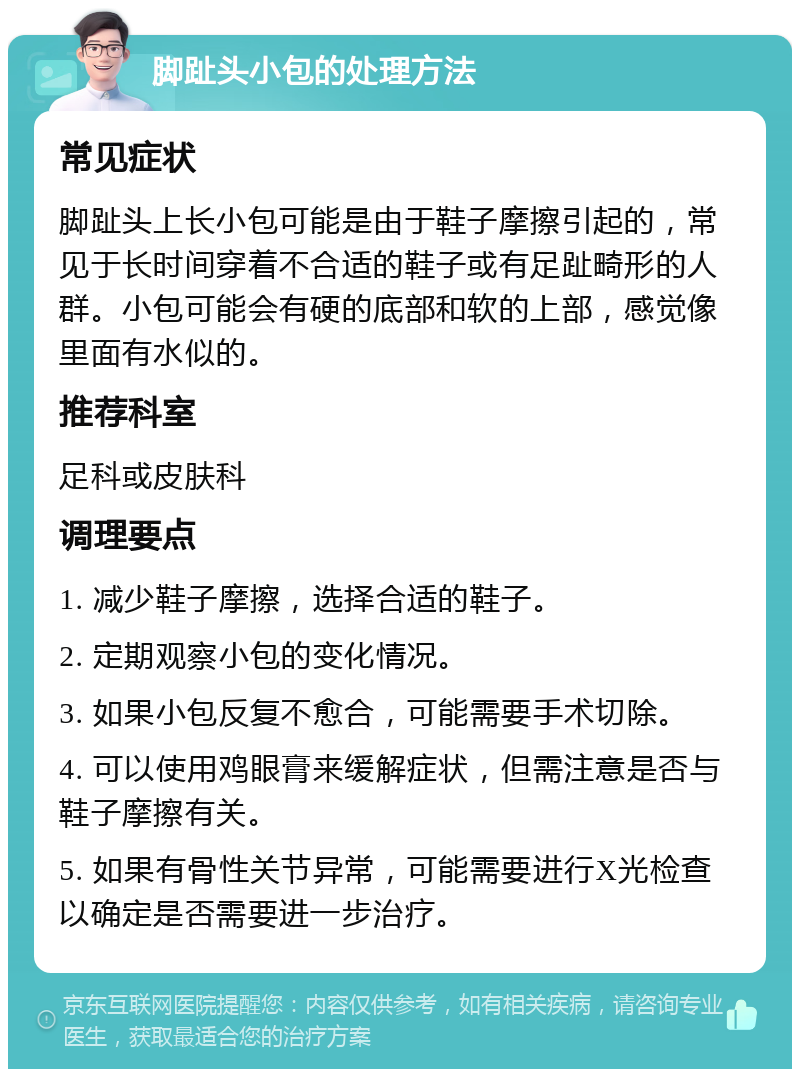 脚趾头小包的处理方法 常见症状 脚趾头上长小包可能是由于鞋子摩擦引起的，常见于长时间穿着不合适的鞋子或有足趾畸形的人群。小包可能会有硬的底部和软的上部，感觉像里面有水似的。 推荐科室 足科或皮肤科 调理要点 1. 减少鞋子摩擦，选择合适的鞋子。 2. 定期观察小包的变化情况。 3. 如果小包反复不愈合，可能需要手术切除。 4. 可以使用鸡眼膏来缓解症状，但需注意是否与鞋子摩擦有关。 5. 如果有骨性关节异常，可能需要进行X光检查以确定是否需要进一步治疗。