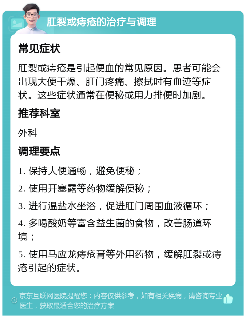 肛裂或痔疮的治疗与调理 常见症状 肛裂或痔疮是引起便血的常见原因。患者可能会出现大便干燥、肛门疼痛、擦拭时有血迹等症状。这些症状通常在便秘或用力排便时加剧。 推荐科室 外科 调理要点 1. 保持大便通畅，避免便秘； 2. 使用开塞露等药物缓解便秘； 3. 进行温盐水坐浴，促进肛门周围血液循环； 4. 多喝酸奶等富含益生菌的食物，改善肠道环境； 5. 使用马应龙痔疮膏等外用药物，缓解肛裂或痔疮引起的症状。