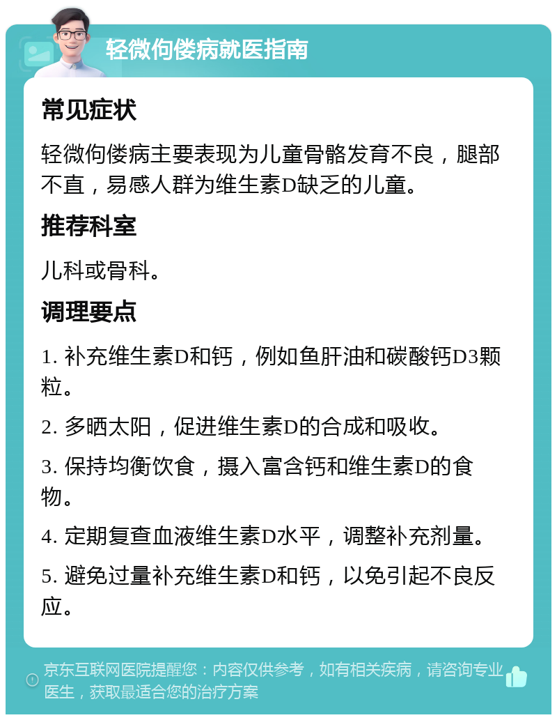 轻微佝偻病就医指南 常见症状 轻微佝偻病主要表现为儿童骨骼发育不良，腿部不直，易感人群为维生素D缺乏的儿童。 推荐科室 儿科或骨科。 调理要点 1. 补充维生素D和钙，例如鱼肝油和碳酸钙D3颗粒。 2. 多晒太阳，促进维生素D的合成和吸收。 3. 保持均衡饮食，摄入富含钙和维生素D的食物。 4. 定期复查血液维生素D水平，调整补充剂量。 5. 避免过量补充维生素D和钙，以免引起不良反应。