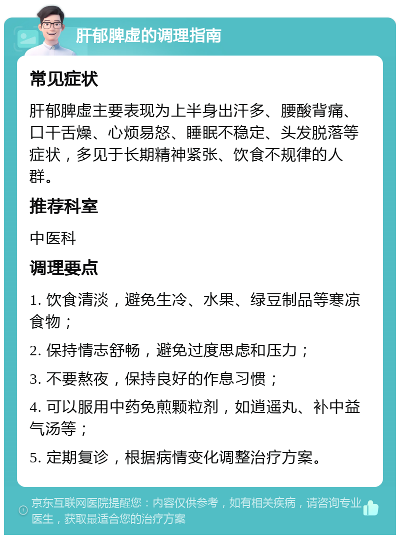 肝郁脾虚的调理指南 常见症状 肝郁脾虚主要表现为上半身出汗多、腰酸背痛、口干舌燥、心烦易怒、睡眠不稳定、头发脱落等症状，多见于长期精神紧张、饮食不规律的人群。 推荐科室 中医科 调理要点 1. 饮食清淡，避免生冷、水果、绿豆制品等寒凉食物； 2. 保持情志舒畅，避免过度思虑和压力； 3. 不要熬夜，保持良好的作息习惯； 4. 可以服用中药免煎颗粒剂，如逍遥丸、补中益气汤等； 5. 定期复诊，根据病情变化调整治疗方案。