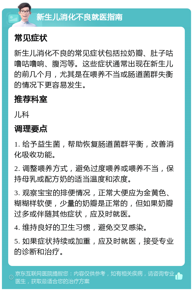 新生儿消化不良就医指南 常见症状 新生儿消化不良的常见症状包括拉奶瓣、肚子咕噜咕噜响、腹泻等。这些症状通常出现在新生儿的前几个月，尤其是在喂养不当或肠道菌群失衡的情况下更容易发生。 推荐科室 儿科 调理要点 1. 给予益生菌，帮助恢复肠道菌群平衡，改善消化吸收功能。 2. 调整喂养方式，避免过度喂养或喂养不当，保持母乳或配方奶的适当温度和浓度。 3. 观察宝宝的排便情况，正常大便应为金黄色、糊糊样软便，少量的奶瓣是正常的，但如果奶瓣过多或伴随其他症状，应及时就医。 4. 维持良好的卫生习惯，避免交叉感染。 5. 如果症状持续或加重，应及时就医，接受专业的诊断和治疗。