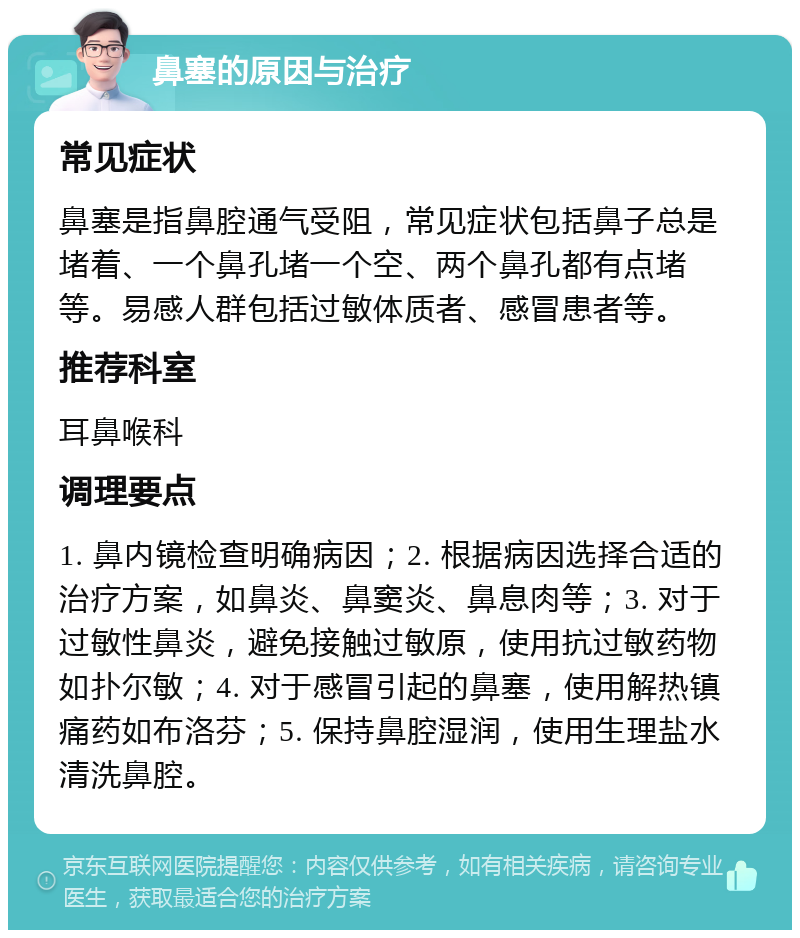 鼻塞的原因与治疗 常见症状 鼻塞是指鼻腔通气受阻，常见症状包括鼻子总是堵着、一个鼻孔堵一个空、两个鼻孔都有点堵等。易感人群包括过敏体质者、感冒患者等。 推荐科室 耳鼻喉科 调理要点 1. 鼻内镜检查明确病因；2. 根据病因选择合适的治疗方案，如鼻炎、鼻窦炎、鼻息肉等；3. 对于过敏性鼻炎，避免接触过敏原，使用抗过敏药物如扑尔敏；4. 对于感冒引起的鼻塞，使用解热镇痛药如布洛芬；5. 保持鼻腔湿润，使用生理盐水清洗鼻腔。