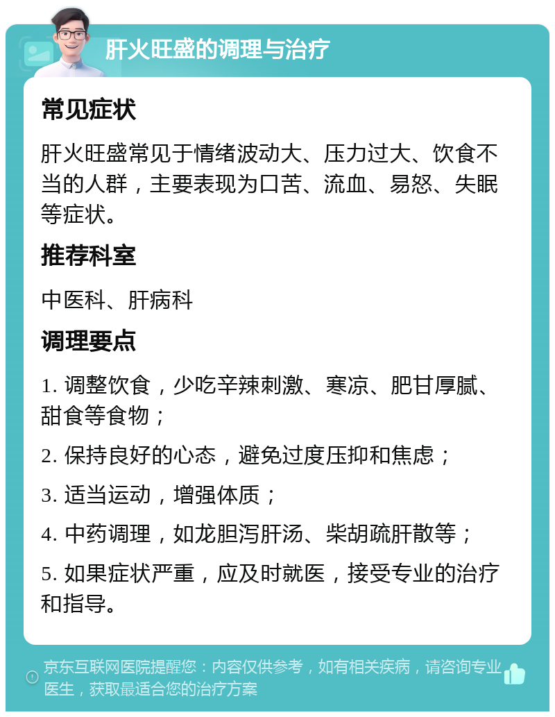 肝火旺盛的调理与治疗 常见症状 肝火旺盛常见于情绪波动大、压力过大、饮食不当的人群，主要表现为口苦、流血、易怒、失眠等症状。 推荐科室 中医科、肝病科 调理要点 1. 调整饮食，少吃辛辣刺激、寒凉、肥甘厚腻、甜食等食物； 2. 保持良好的心态，避免过度压抑和焦虑； 3. 适当运动，增强体质； 4. 中药调理，如龙胆泻肝汤、柴胡疏肝散等； 5. 如果症状严重，应及时就医，接受专业的治疗和指导。