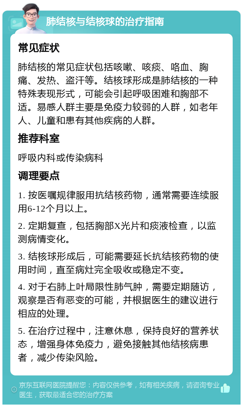 肺结核与结核球的治疗指南 常见症状 肺结核的常见症状包括咳嗽、咳痰、咯血、胸痛、发热、盗汗等。结核球形成是肺结核的一种特殊表现形式，可能会引起呼吸困难和胸部不适。易感人群主要是免疫力较弱的人群，如老年人、儿童和患有其他疾病的人群。 推荐科室 呼吸内科或传染病科 调理要点 1. 按医嘱规律服用抗结核药物，通常需要连续服用6-12个月以上。 2. 定期复查，包括胸部X光片和痰液检查，以监测病情变化。 3. 结核球形成后，可能需要延长抗结核药物的使用时间，直至病灶完全吸收或稳定不变。 4. 对于右肺上叶局限性肺气肿，需要定期随访，观察是否有恶变的可能，并根据医生的建议进行相应的处理。 5. 在治疗过程中，注意休息，保持良好的营养状态，增强身体免疫力，避免接触其他结核病患者，减少传染风险。