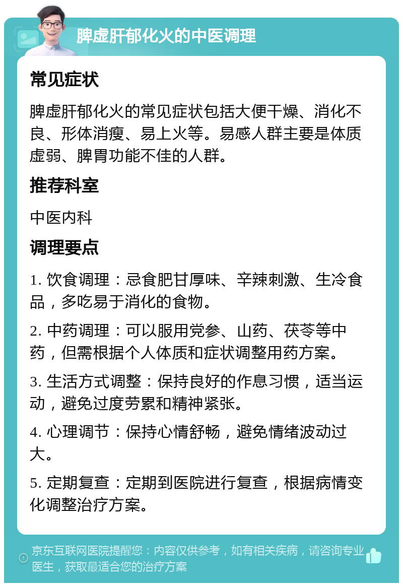 脾虚肝郁化火的中医调理 常见症状 脾虚肝郁化火的常见症状包括大便干燥、消化不良、形体消瘦、易上火等。易感人群主要是体质虚弱、脾胃功能不佳的人群。 推荐科室 中医内科 调理要点 1. 饮食调理：忌食肥甘厚味、辛辣刺激、生冷食品，多吃易于消化的食物。 2. 中药调理：可以服用党参、山药、茯苓等中药，但需根据个人体质和症状调整用药方案。 3. 生活方式调整：保持良好的作息习惯，适当运动，避免过度劳累和精神紧张。 4. 心理调节：保持心情舒畅，避免情绪波动过大。 5. 定期复查：定期到医院进行复查，根据病情变化调整治疗方案。