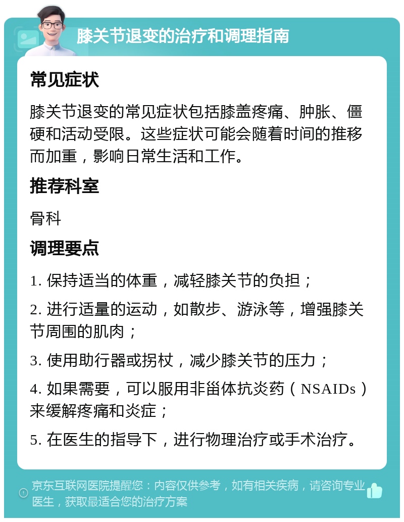 膝关节退变的治疗和调理指南 常见症状 膝关节退变的常见症状包括膝盖疼痛、肿胀、僵硬和活动受限。这些症状可能会随着时间的推移而加重，影响日常生活和工作。 推荐科室 骨科 调理要点 1. 保持适当的体重，减轻膝关节的负担； 2. 进行适量的运动，如散步、游泳等，增强膝关节周围的肌肉； 3. 使用助行器或拐杖，减少膝关节的压力； 4. 如果需要，可以服用非甾体抗炎药（NSAIDs）来缓解疼痛和炎症； 5. 在医生的指导下，进行物理治疗或手术治疗。