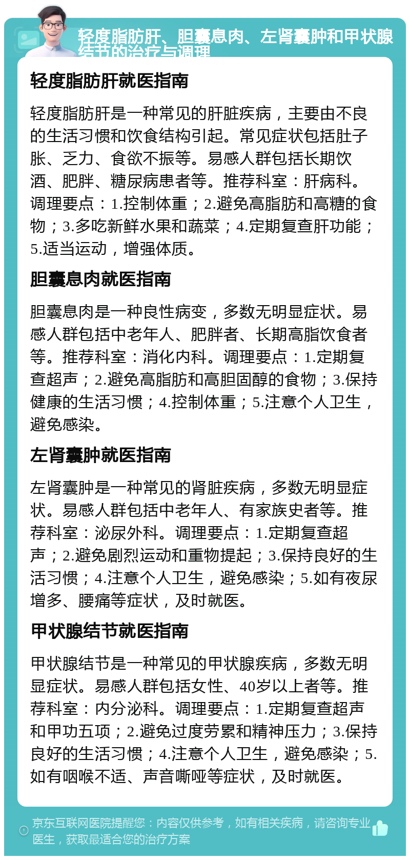 轻度脂肪肝、胆囊息肉、左肾囊肿和甲状腺结节的治疗与调理 轻度脂肪肝就医指南 轻度脂肪肝是一种常见的肝脏疾病，主要由不良的生活习惯和饮食结构引起。常见症状包括肚子胀、乏力、食欲不振等。易感人群包括长期饮酒、肥胖、糖尿病患者等。推荐科室：肝病科。调理要点：1.控制体重；2.避免高脂肪和高糖的食物；3.多吃新鲜水果和蔬菜；4.定期复查肝功能；5.适当运动，增强体质。 胆囊息肉就医指南 胆囊息肉是一种良性病变，多数无明显症状。易感人群包括中老年人、肥胖者、长期高脂饮食者等。推荐科室：消化内科。调理要点：1.定期复查超声；2.避免高脂肪和高胆固醇的食物；3.保持健康的生活习惯；4.控制体重；5.注意个人卫生，避免感染。 左肾囊肿就医指南 左肾囊肿是一种常见的肾脏疾病，多数无明显症状。易感人群包括中老年人、有家族史者等。推荐科室：泌尿外科。调理要点：1.定期复查超声；2.避免剧烈运动和重物提起；3.保持良好的生活习惯；4.注意个人卫生，避免感染；5.如有夜尿增多、腰痛等症状，及时就医。 甲状腺结节就医指南 甲状腺结节是一种常见的甲状腺疾病，多数无明显症状。易感人群包括女性、40岁以上者等。推荐科室：内分泌科。调理要点：1.定期复查超声和甲功五项；2.避免过度劳累和精神压力；3.保持良好的生活习惯；4.注意个人卫生，避免感染；5.如有咽喉不适、声音嘶哑等症状，及时就医。