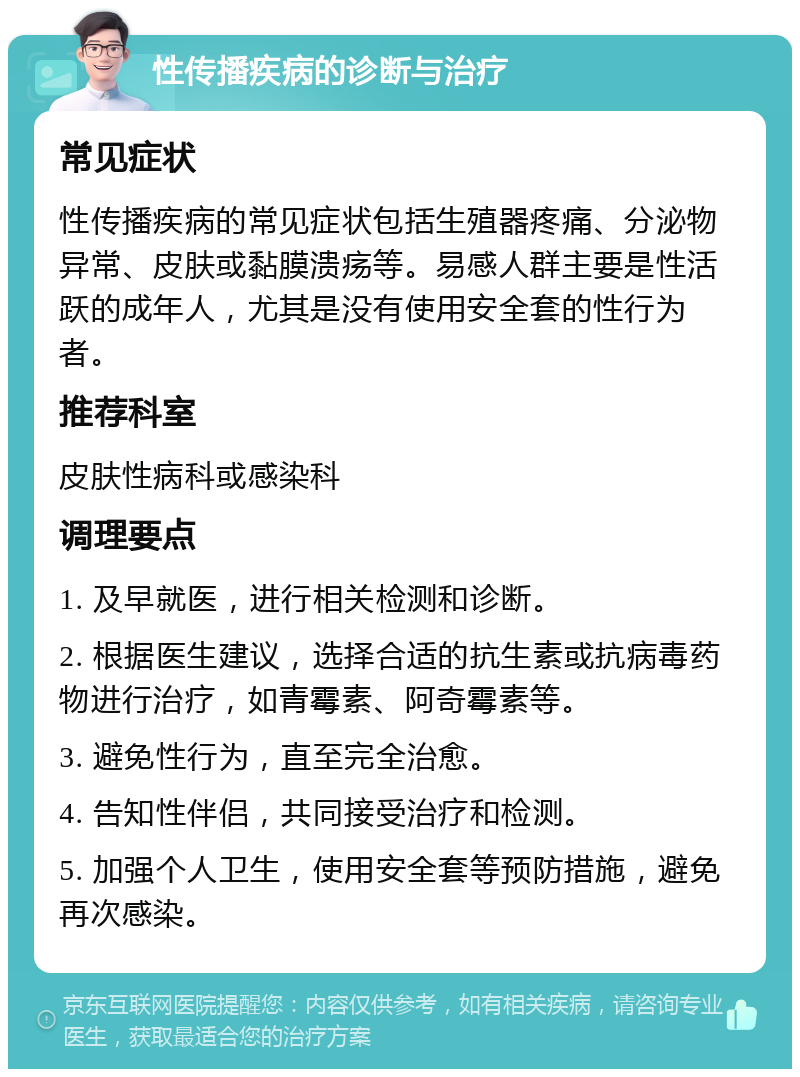 性传播疾病的诊断与治疗 常见症状 性传播疾病的常见症状包括生殖器疼痛、分泌物异常、皮肤或黏膜溃疡等。易感人群主要是性活跃的成年人，尤其是没有使用安全套的性行为者。 推荐科室 皮肤性病科或感染科 调理要点 1. 及早就医，进行相关检测和诊断。 2. 根据医生建议，选择合适的抗生素或抗病毒药物进行治疗，如青霉素、阿奇霉素等。 3. 避免性行为，直至完全治愈。 4. 告知性伴侣，共同接受治疗和检测。 5. 加强个人卫生，使用安全套等预防措施，避免再次感染。