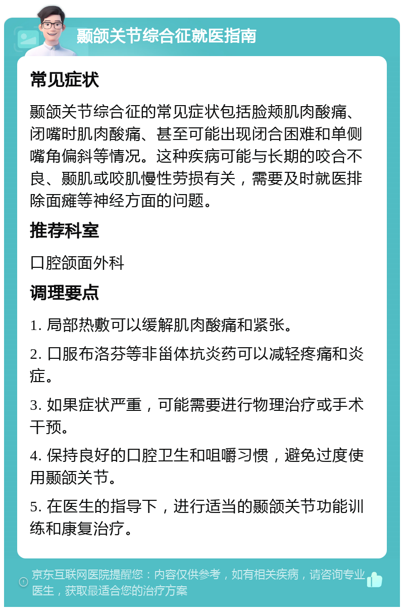 颞颌关节综合征就医指南 常见症状 颞颌关节综合征的常见症状包括脸颊肌肉酸痛、闭嘴时肌肉酸痛、甚至可能出现闭合困难和单侧嘴角偏斜等情况。这种疾病可能与长期的咬合不良、颞肌或咬肌慢性劳损有关，需要及时就医排除面瘫等神经方面的问题。 推荐科室 口腔颌面外科 调理要点 1. 局部热敷可以缓解肌肉酸痛和紧张。 2. 口服布洛芬等非甾体抗炎药可以减轻疼痛和炎症。 3. 如果症状严重，可能需要进行物理治疗或手术干预。 4. 保持良好的口腔卫生和咀嚼习惯，避免过度使用颞颌关节。 5. 在医生的指导下，进行适当的颞颌关节功能训练和康复治疗。