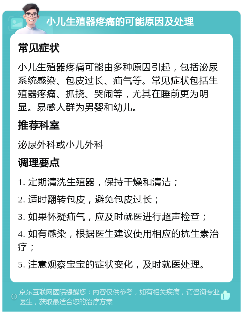 小儿生殖器疼痛的可能原因及处理 常见症状 小儿生殖器疼痛可能由多种原因引起，包括泌尿系统感染、包皮过长、疝气等。常见症状包括生殖器疼痛、抓挠、哭闹等，尤其在睡前更为明显。易感人群为男婴和幼儿。 推荐科室 泌尿外科或小儿外科 调理要点 1. 定期清洗生殖器，保持干燥和清洁； 2. 适时翻转包皮，避免包皮过长； 3. 如果怀疑疝气，应及时就医进行超声检查； 4. 如有感染，根据医生建议使用相应的抗生素治疗； 5. 注意观察宝宝的症状变化，及时就医处理。