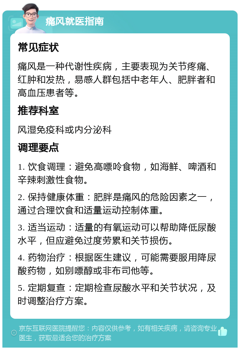 痛风就医指南 常见症状 痛风是一种代谢性疾病，主要表现为关节疼痛、红肿和发热，易感人群包括中老年人、肥胖者和高血压患者等。 推荐科室 风湿免疫科或内分泌科 调理要点 1. 饮食调理：避免高嘌呤食物，如海鲜、啤酒和辛辣刺激性食物。 2. 保持健康体重：肥胖是痛风的危险因素之一，通过合理饮食和适量运动控制体重。 3. 适当运动：适量的有氧运动可以帮助降低尿酸水平，但应避免过度劳累和关节损伤。 4. 药物治疗：根据医生建议，可能需要服用降尿酸药物，如别嘌醇或非布司他等。 5. 定期复查：定期检查尿酸水平和关节状况，及时调整治疗方案。