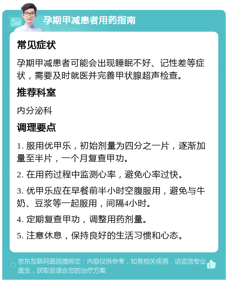 孕期甲减患者用药指南 常见症状 孕期甲减患者可能会出现睡眠不好、记性差等症状，需要及时就医并完善甲状腺超声检查。 推荐科室 内分泌科 调理要点 1. 服用优甲乐，初始剂量为四分之一片，逐渐加量至半片，一个月复查甲功。 2. 在用药过程中监测心率，避免心率过快。 3. 优甲乐应在早餐前半小时空腹服用，避免与牛奶、豆浆等一起服用，间隔4小时。 4. 定期复查甲功，调整用药剂量。 5. 注意休息，保持良好的生活习惯和心态。